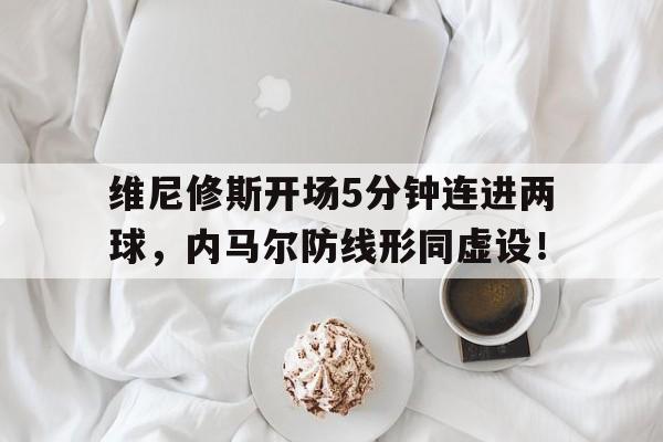 关于维尼修斯开场5分钟连进两球，内马尔防线形同虚设！的信息
